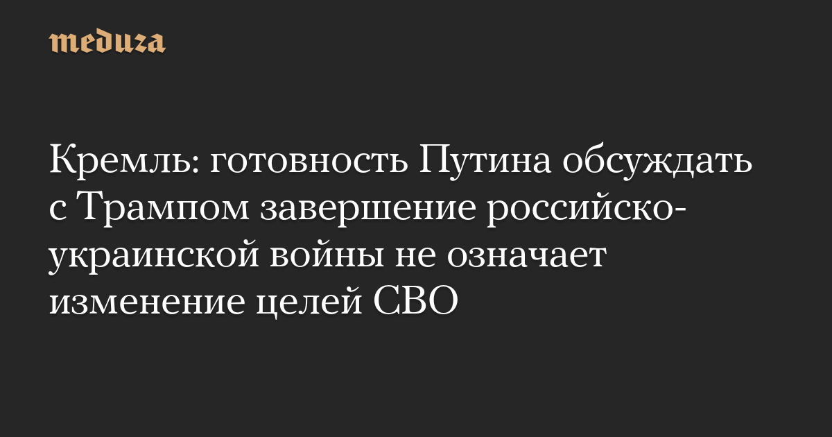 Кремль: готовность Путина обсуждать с Трампом завершение российско-украинской войны не означает изменение целей СВО — Meduza